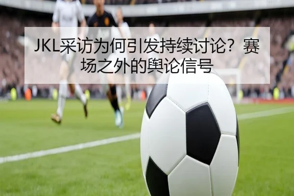 JKL采访为何引发持续讨论？赛场之外的舆论信号